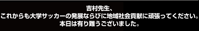 吉村先生、これからも大学サッカーの発展ならびに地域社会貢献に頑張ってください。本日は有り難うございました。